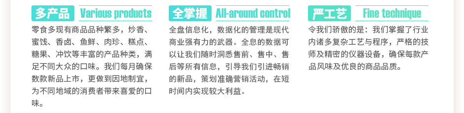 零食多現(xiàn)有商品數(shù)千種，炒香、蜜餞、香鹵、魚鮮、肉珍、糕點、糖果、沖飲等豐富的產(chǎn)品種類，滿足不同大眾的口味。我們每月確保數(shù)款新品上市，更做到因地制宜，為不同地域的消費者帶來喜愛的口味。全盤信息化，數(shù)據(jù)化的管理是現(xiàn)代商業(yè)強有力的武器。全息的數(shù)據(jù)可以讓我們隨時洞悉售前、售中、售后等所有信息，引導我們引進暢銷的新品，策劃精準營銷活動，在短時間內(nèi)實現(xiàn)較大利益。令我們驕傲的是：我們掌握了數(shù)萬門復雜工藝與程序，上百位嚴格的技師及精密的儀器設備，確保每款產(chǎn)品獨特的風味及優(yōu)良的商品品質(zhì)。