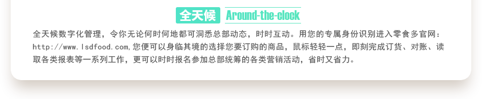 行業(yè)內(nèi)特有的全天候數(shù)字化管理，令你無論何時何地都可洞悉總部動態(tài)，時時互動。用您的專屬身份識別進入零食多官網(wǎng)：http://www.sjtuvr.com,您便可以身臨其境的選擇您要訂購的商品，鼠標輕輕一點，即刻完成訂貨、對賬、讀取各類報表等一系列工作，更可以時時報名參加總部統(tǒng)籌的各類營銷活動，省時又省力。