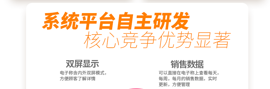 系統(tǒng)平臺自主研發(fā) 核心競爭優(yōu)勢顯著 創(chuàng)新收銀電子系統(tǒng) 你的智能好幫手  電子稱含內(nèi)外雙屏模式，方便顧客了解詳情可以直接在電子稱上查看每天，每周，每月的銷售數(shù)據(jù)，實時更新，方便管理